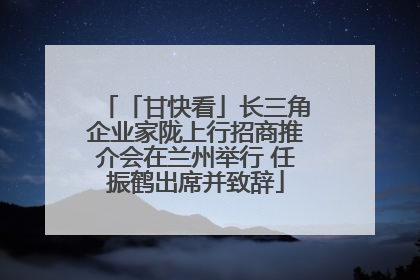 「甘快看」长三角企业家陇上行招商推介会在兰州举行 任振鹤出席并致辞