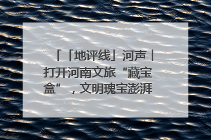 「地评线」河声丨打开河南文旅“藏宝盒”，文明瑰宝澎湃发展“豫动能”