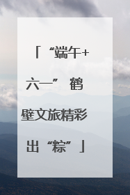 “端午+六一” 鹤壁文旅精彩出“粽”