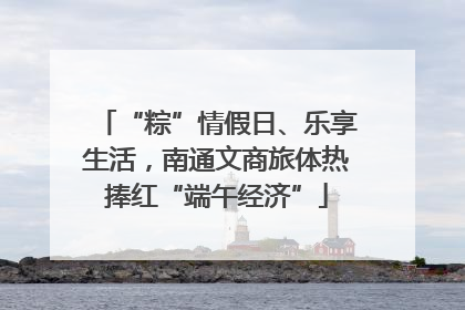 “粽”情假日、乐享生活，南通文商旅体热捧红“端午经济”