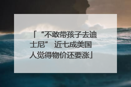 “不敢带孩子去迪士尼” 近七成美国人觉得物价还要涨
