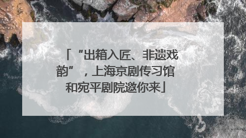 “出箱入匠、非遗戏韵”，上海京剧传习馆和宛平剧院邀你来