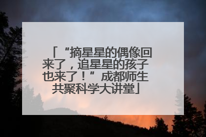 “摘星星的偶像回来了，追星星的孩子也来了！”成都师生共聚科学大讲堂