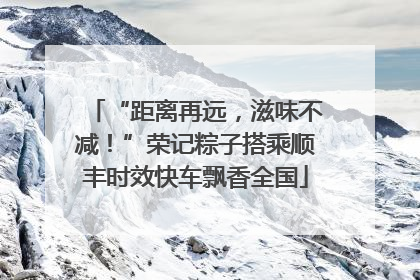“距离再远，滋味不减！”荣记粽子搭乘顺丰时效快车飘香全国