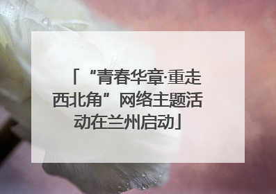 “青春华章·重走西北角”网络主题活动在兰州启动