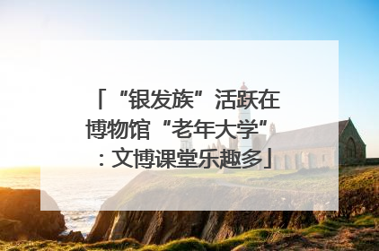 “银发族”活跃在博物馆“老年大学”：文博课堂乐趣多