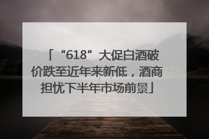 “618”大促白酒破价跌至近年来新低，酒商担忧下半年市场前景