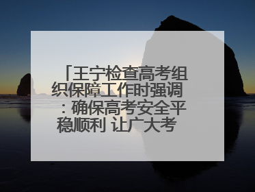 王宁检查高考组织保障工作时强调：确保高考安全平稳顺利 让广大考生更好圆梦未来