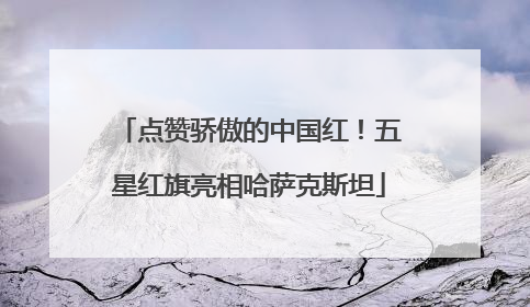 点赞骄傲的中国红！五星红旗亮相哈萨克斯坦