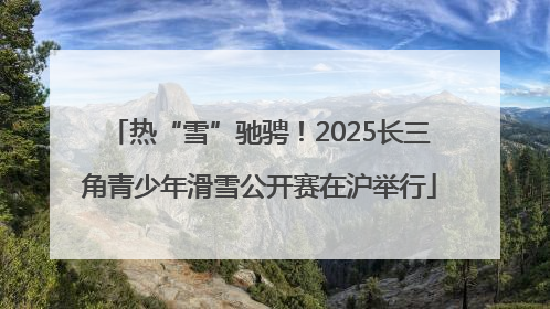 热“雪”驰骋！2025长三角青少年滑雪公开赛在沪举行