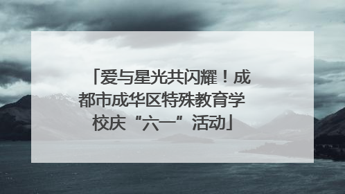 爱与星光共闪耀！成都市成华区特殊教育学校庆“六一”活动