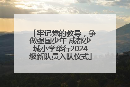 牢记党的教导，争做强国少年 成都少城小学举行2024级新队员入队仪式