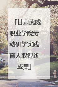 甘肃武威职业学院劳动研学实践育人取得新成果