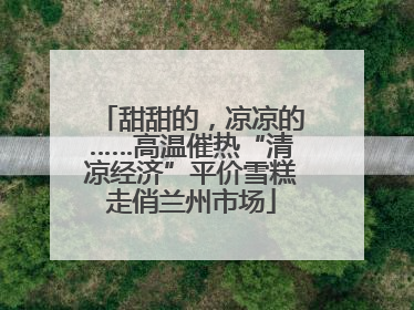 甜甜的，凉凉的……高温催热“清凉经济”平价雪糕走俏兰州市场