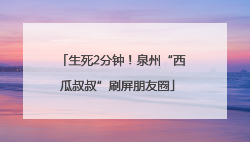 生死2分钟！泉州“西瓜叔叔”刷屏朋友圈