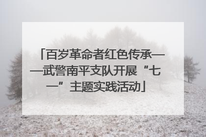 百岁革命者红色传承——武警南平支队开展“七一”主题实践活动