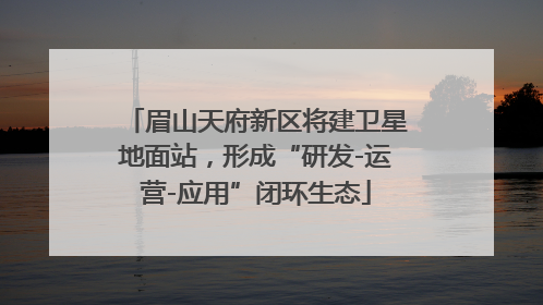 眉山天府新区将建卫星地面站，形成“研发-运营-应用”闭环生态