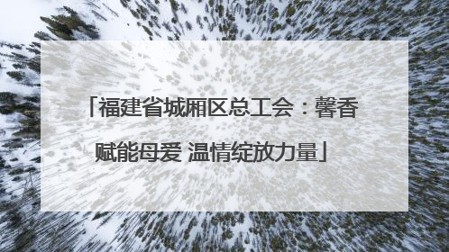 福建省城厢区总工会：馨香赋能母爱 温情绽放力量
