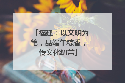 福建：以文明为笔，品端午粽香，传文化纽带