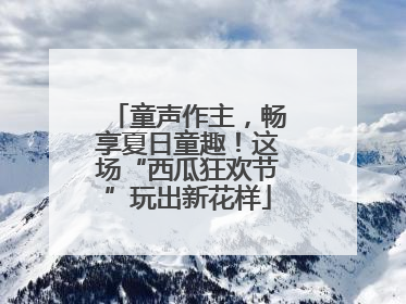 童声作主，畅享夏日童趣！这场“西瓜狂欢节”玩出新花样