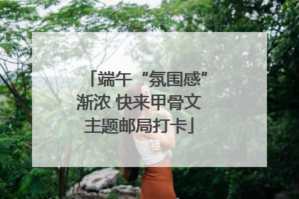 端午“氛围感”渐浓 快来甲骨文主题邮局打卡