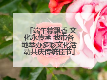 端午粽飘香 文化永传承 我市各地举办多彩文化活动共庆传统佳节
