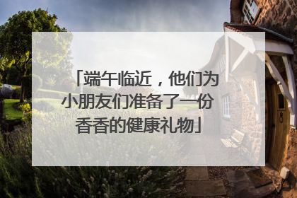 端午临近，他们为小朋友们准备了一份香香的健康礼物
