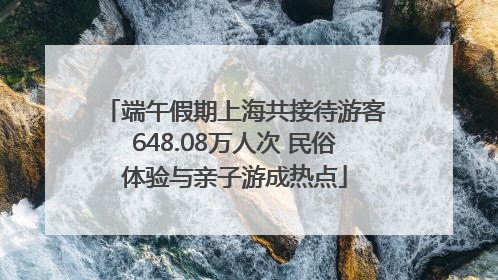 端午假期上海共接待游客648.08万人次 民俗体验与亲子游成热点