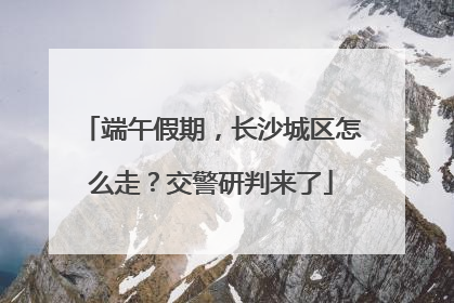 端午假期，长沙城区怎么走？交警研判来了
