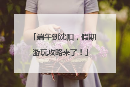 端午到沈阳，假期游玩攻略来了！