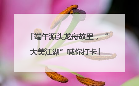 端午源头龙舟故里，“大美江湖”喊你打卡