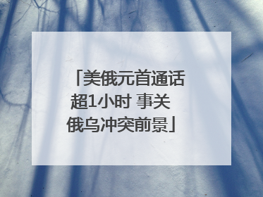 美俄元首通话超1小时 事关俄乌冲突前景