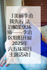 美丽李沧我先行 法治赋能优环境——李沧区组织开展2025年六五环境日主题活动