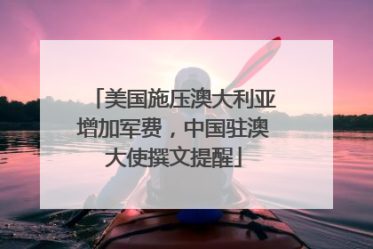 美国施压澳大利亚增加军费，中国驻澳大使撰文提醒
