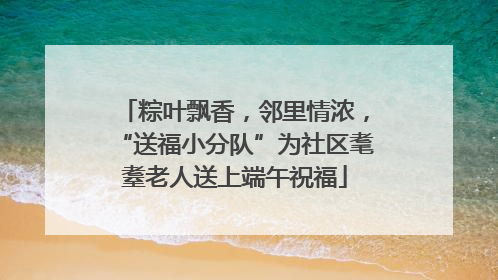 粽叶飘香，邻里情浓，“送福小分队”为社区耄耋老人送上端午祝福