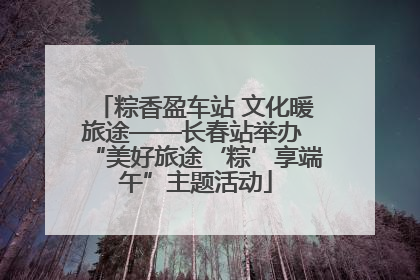 粽香盈车站 文化暖旅途——长春站举办 “美好旅途‘粽’享端午”主题活动