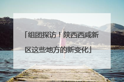 组团探访！陕西西咸新区这些地方的新变化