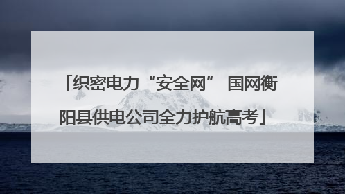 织密电力“安全网” 国网衡阳县供电公司全力护航高考