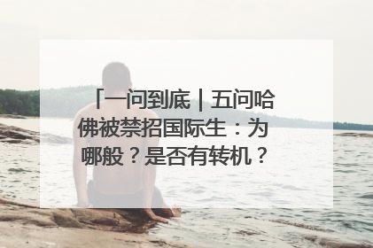 一问到底｜五问哈佛被禁招国际生：为哪般？是否有转机？学生怎么办？