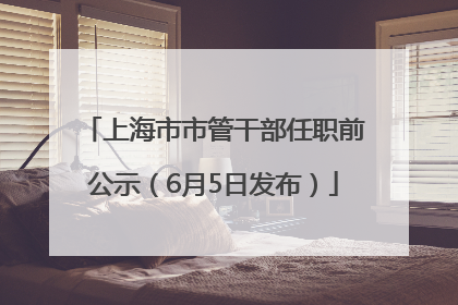 上海市市管干部任职前公示（6月5日发布）