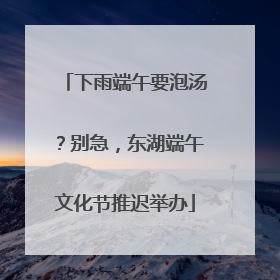 下雨端午要泡汤？别急，东湖端午文化节推迟举办