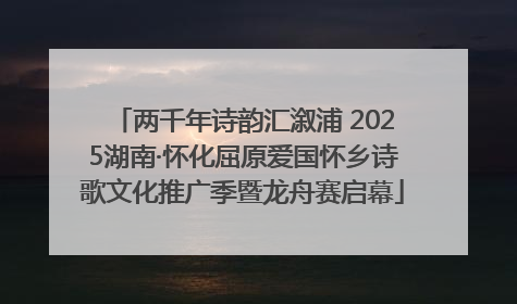 两千年诗韵汇溆浦 2025湖南·怀化屈原爱国怀乡诗歌文化推广季暨龙舟赛启幕