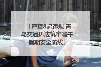 严查8起违规 青岛交通执法筑牢端午假期安全防线