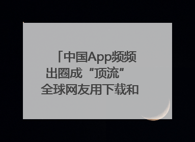 中国App频频出圈成“顶流” 全球网友用下载和消费投出信任票