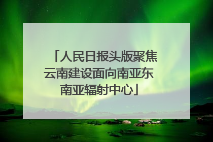 人民日报头版聚焦云南建设面向南亚东南亚辐射中心