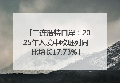 二连浩特口岸：2025年入境中欧班列同比增长17.73%