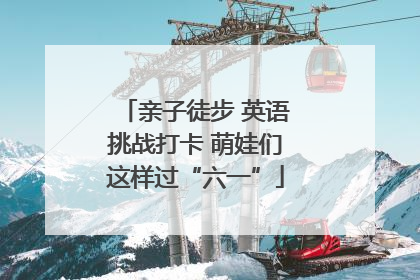 亲子徒步 英语挑战打卡 萌娃们这样过“六一”