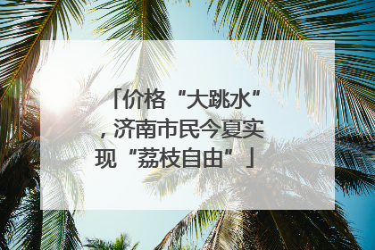 价格“大跳水”，济南市民今夏实现“荔枝自由”