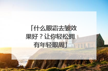 什么眼霜去皱效果好？让你轻松拥有年轻眼周