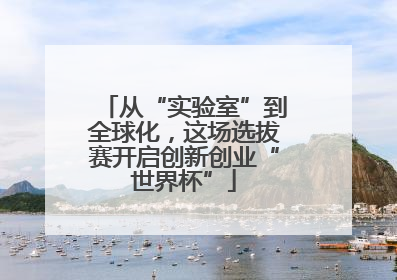 从“实验室”到全球化，这场选拔赛开启创新创业“世界杯”
